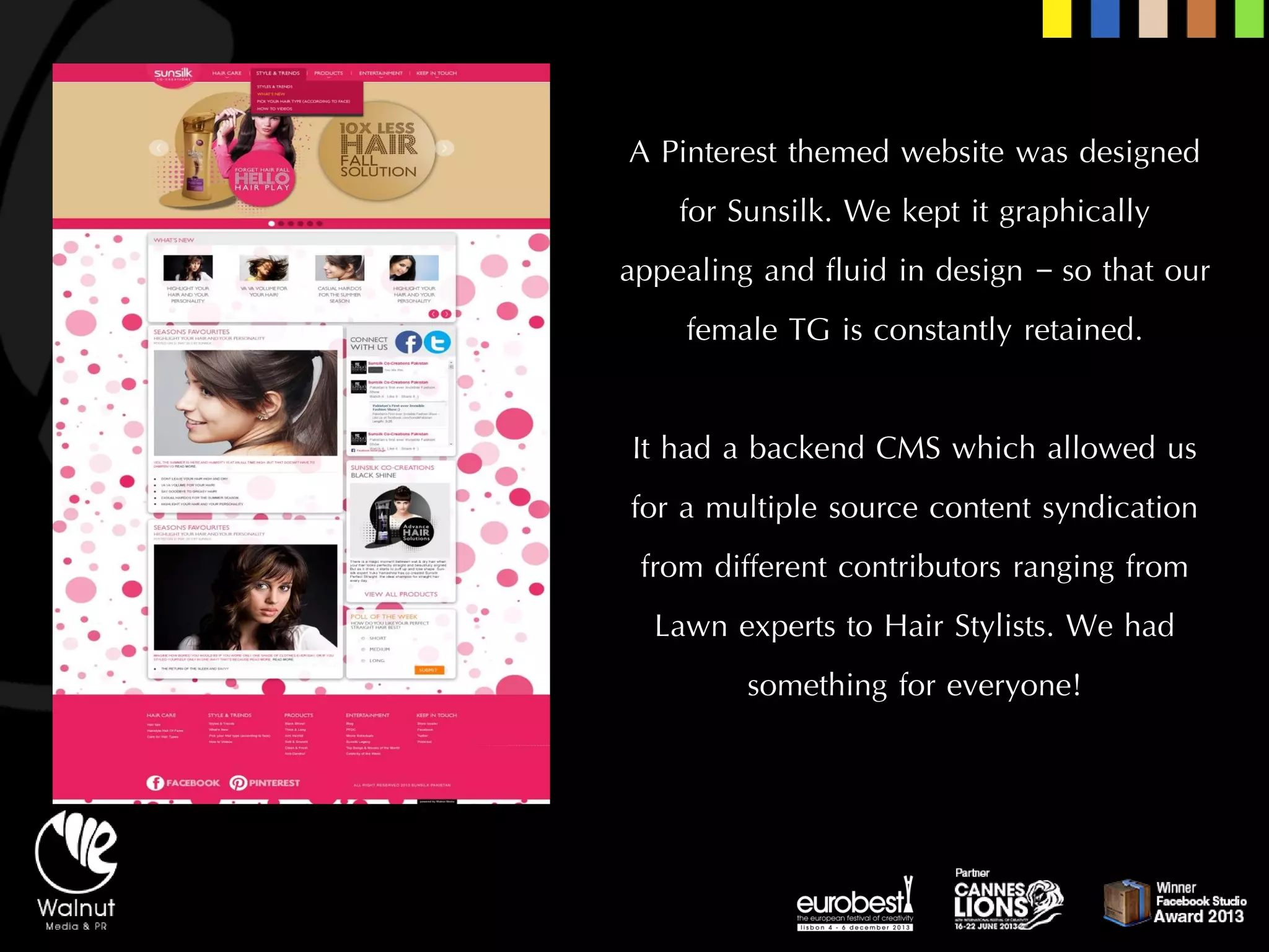 A Pinterestthemed website was designed for Sunsilk. We kept it graphically appealing and fluid in design –so that our female TG is constantly retained. 
It had a backend CMS which allowed us for a multiple source content syndication from different contributors ranging from Lawn experts to Hair Stylists. We had something for everyone!  