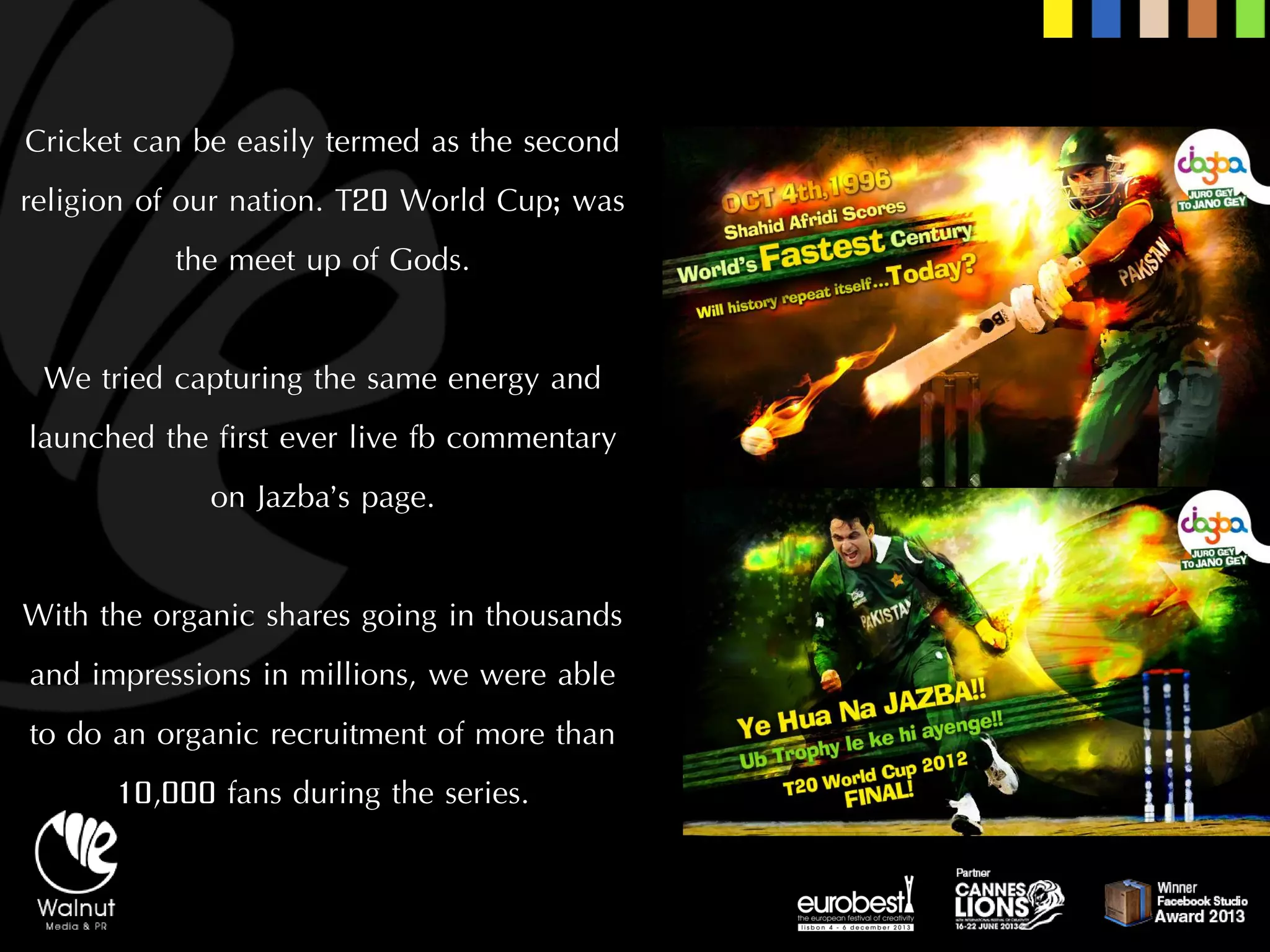 Cricket can be easily termed as the second religion of our nation. T20 World Cup; was the meet up of Gods. 
We tried capturing the same energy and launched the first ever live fbcommentary on Jazba’spage. 
With the organic shares going in thousands and impressions in millions, we were able to do an organic recruitment of more than 10,000 fans during the series.  
