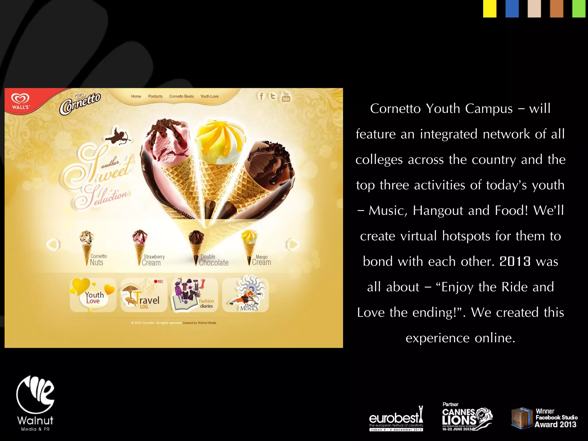 Cornetto Youth Campus –will feature an integrated network of all colleges across the country and the top three activities of today’s youth –Music, Hangout and Food! We’ll create virtual hotspots for them to bond with each other. 2013 was all about –“Enjoy the Ride and Love the ending!”. We created this experience online.  