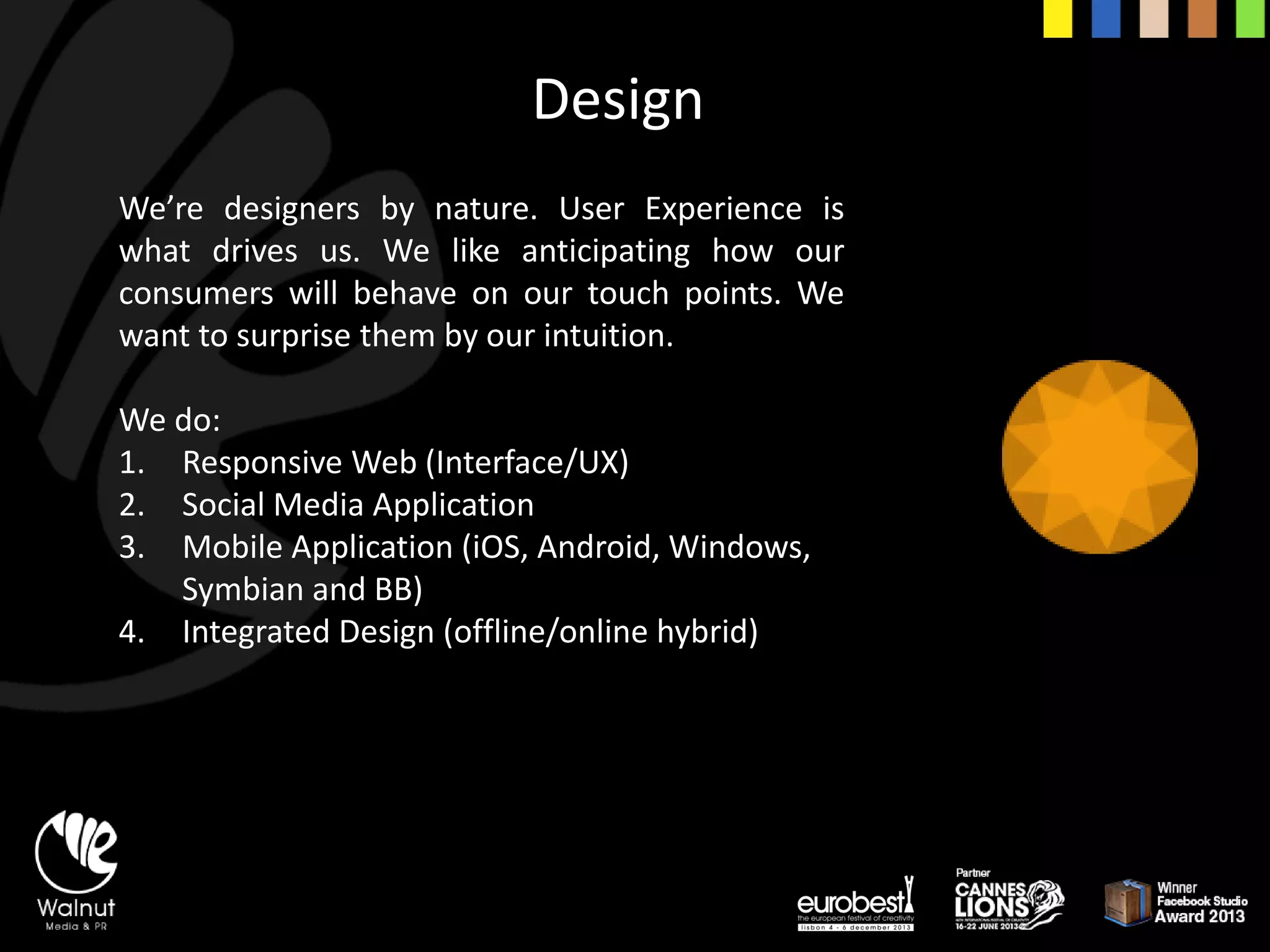 We’redesignersbynature.UserExperienceiswhatdrivesus.Welikeanticipatinghowourconsumerswillbehaveonourtouchpoints.Wewanttosurprisethembyourintuition. 
We do: 
1.Responsive Web (Interface/UX) 
2.Social Media Application 
3.Mobile Application (iOS, Android, Windows, Symbianand BB) 
4.Integrated Design (offline/online hybrid) 
Design  