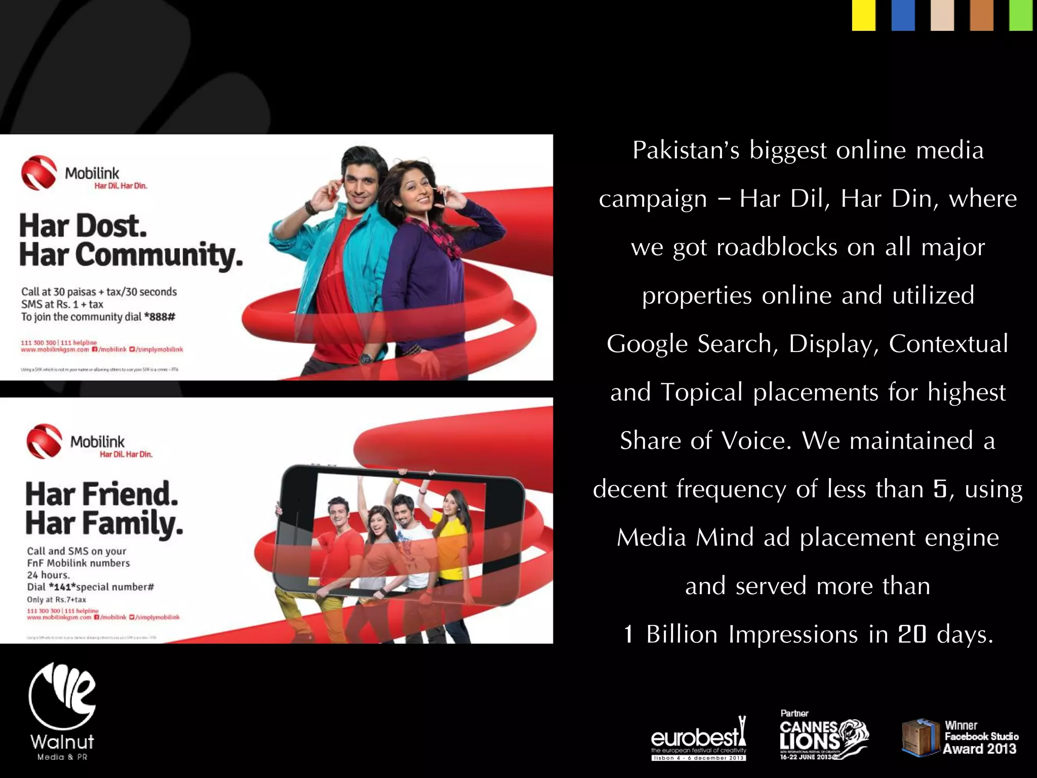 Pakistan’s biggest online media campaign –HarDil, HarDin, where we got roadblocks on all major properties online and utilized 
Google Search, Display, Contextual and Topical placements for highest Share of Voice. We maintained a decent frequency of less than 5, using Media Mind ad placement engine 
and served more than 
1 Billion Impressions in 20 days.  