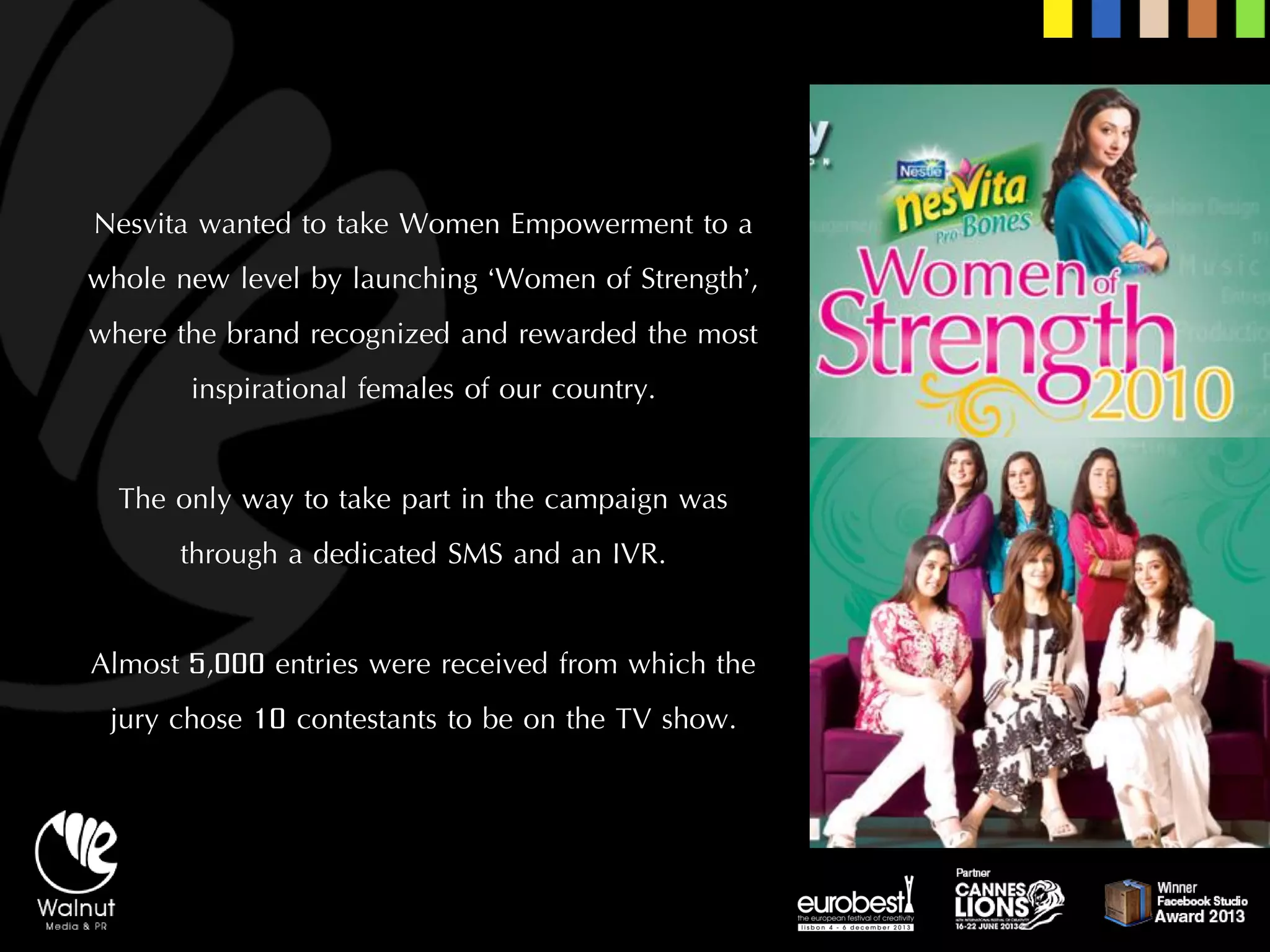 Nesvitawanted to take Women Empowerment to a whole new level by launching ‘Women of Strength’, where the brand recognized and rewarded the most inspirational females of our country. 
The only way to take part in the campaign was through a dedicated SMS and an IVR. 
Almost 5,000 entries were received from which the jury chose 10 contestants to be on the TV show.  