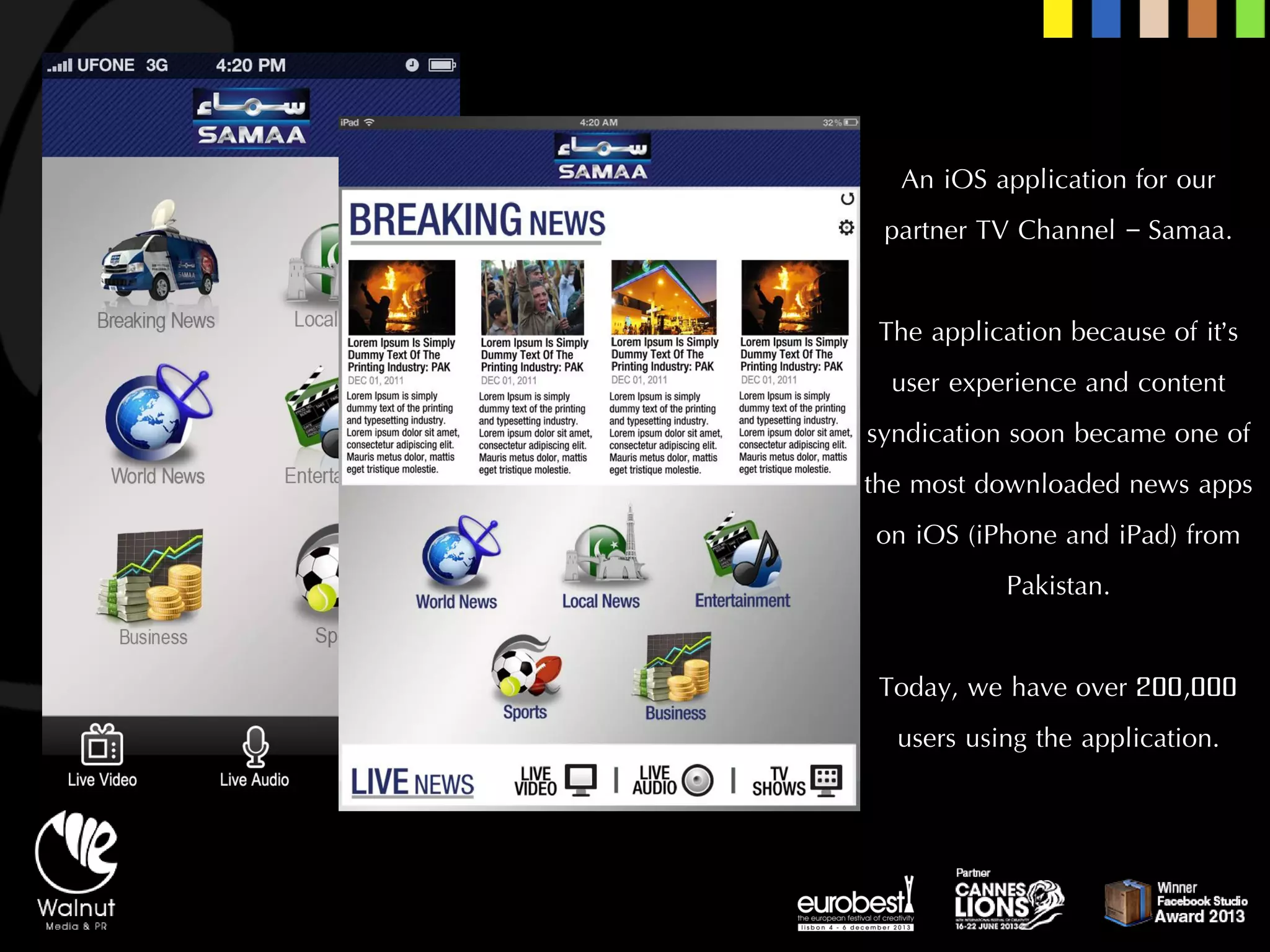 An iOSapplication for our partner TV Channel –Samaa. 
The application because of it’s user experience and content syndication soon became one of the most downloaded news apps on iOS(iPhoneand iPad) from Pakistan. 
Today, we have over 200,000 users using the application.  