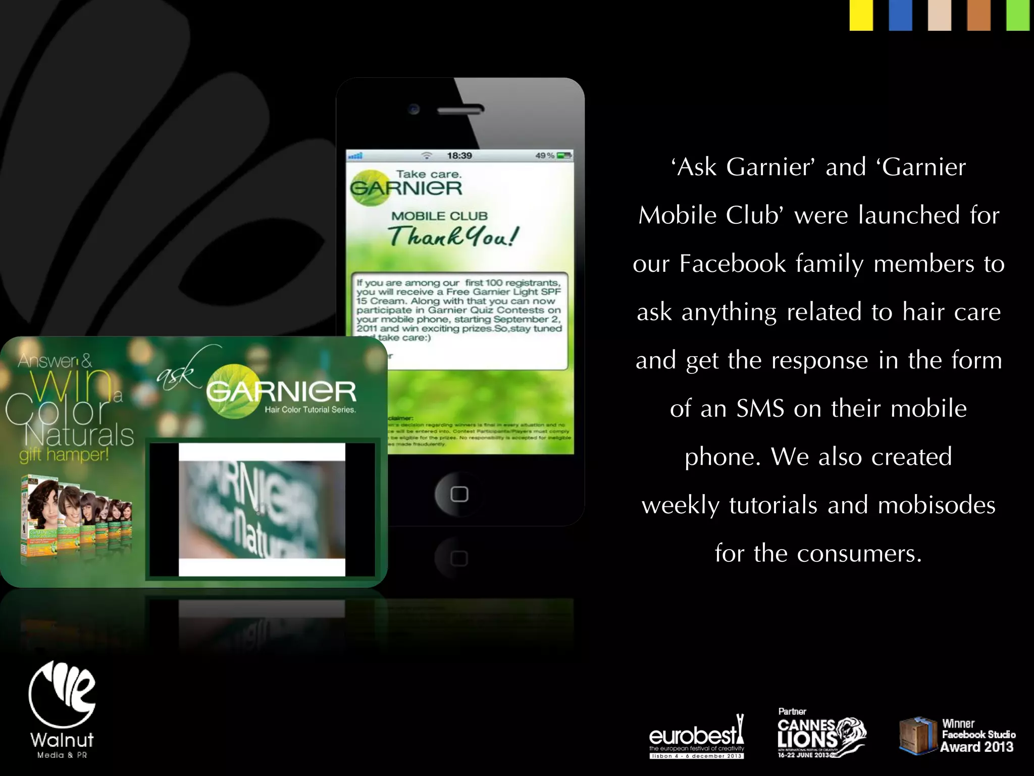 ‘Ask Garnier’ and ‘Garnier Mobile Club’ were launched for our Facebook family members to ask anything related to hair care and get the response in the form of an SMS on their mobile phone. We also created 
weekly tutorials and mobisodesfor the consumers.  