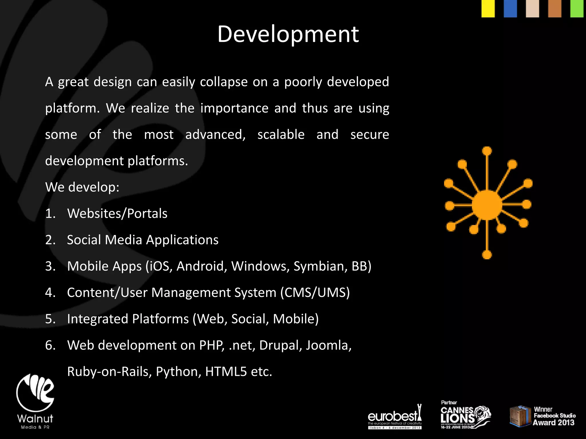 Development 
Agreatdesigncaneasilycollapseonapoorlydevelopedplatform.Werealizetheimportanceandthusareusingsomeofthemostadvanced,scalableandsecuredevelopmentplatforms. 
We develop: 
1.Websites/Portals 
2.Social Media Applications 
3.Mobile Apps (iOS, Android, Windows, Symbian, BB) 
4.Content/User Management System (CMS/UMS) 
5.Integrated Platforms (Web, Social, Mobile) 
6.Web development on PHP, .net, Drupal, Joomla, Ruby-on-Rails, Python, HTML5 etc.  