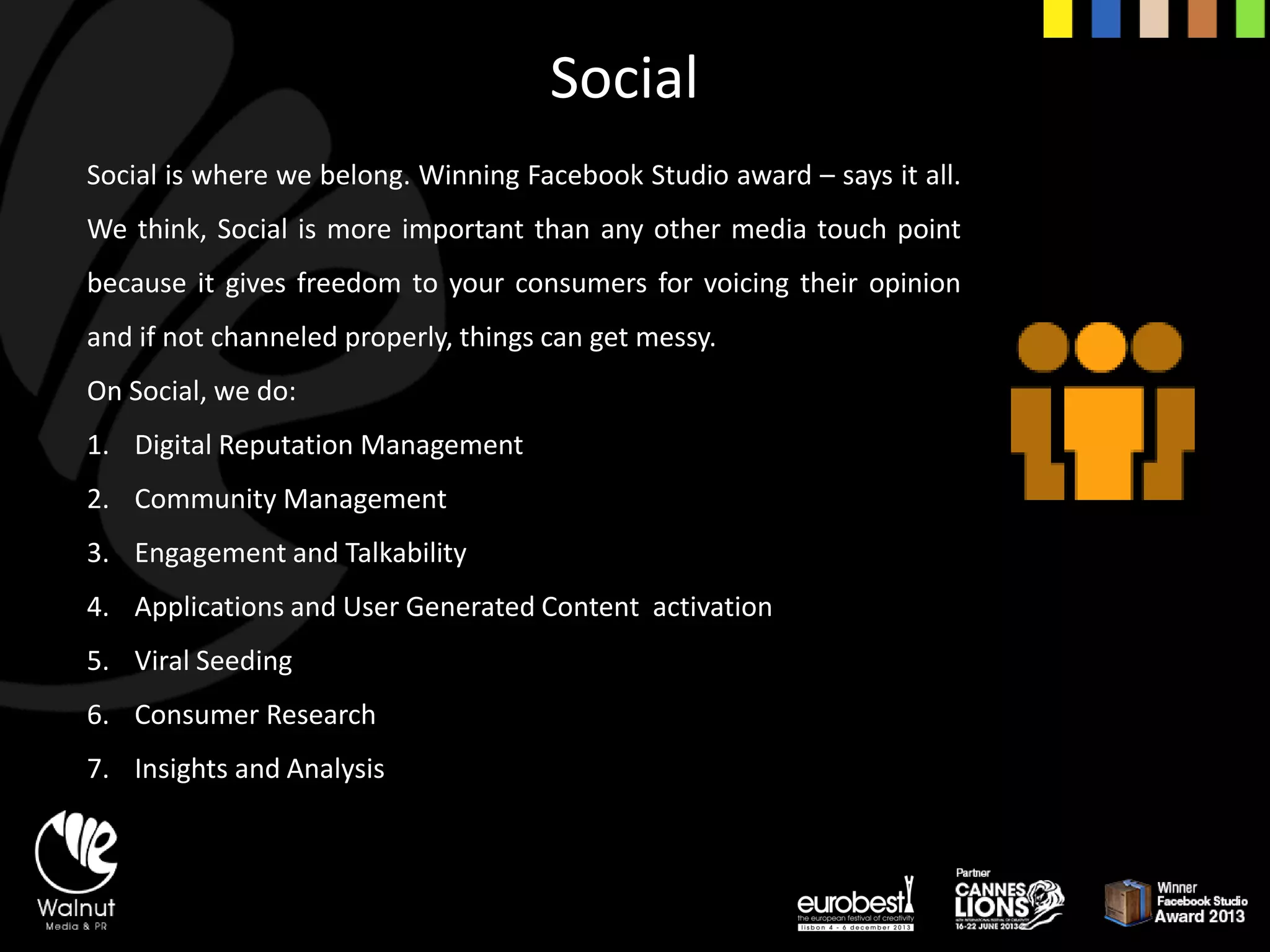 Social 
Socialiswherewebelong.WinningFacebookStudioaward–saysitall. Wethink,Socialismoreimportantthananyothermediatouchpointbecauseitgivesfreedomtoyourconsumersforvoicingtheiropinionandifnotchanneledproperly,thingscangetmessy. 
On Social, we do: 
1.Digital Reputation Management 
2.Community Management 
3.Engagement and Talkability 
4.Applications and User Generated Content activation 
5.Viral Seeding 
6.Consumer Research 
7.Insights and Analysis  