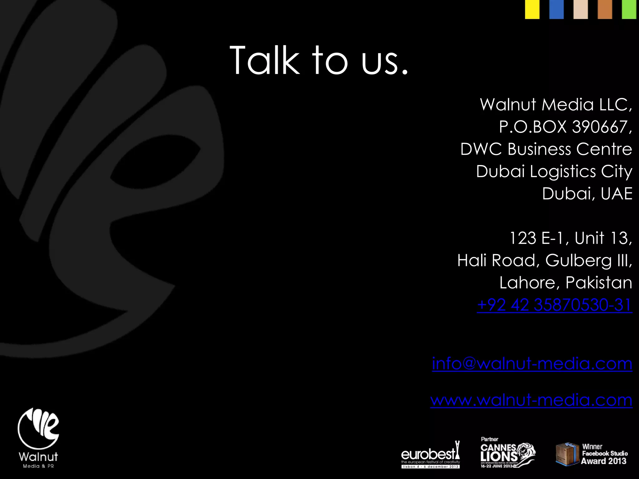 Talk to us. 
Walnut Media LLC, 
P.O.BOX 390667, 
DWC Business Centre 
Dubai Logistics City 
Dubai, UAE 
123 E-1, Unit 13, 
Hali Road, GulbergIII, 
Lahore, Pakistan+92 42 35870530-31info@walnut-media.comwww.walnut-media.com  