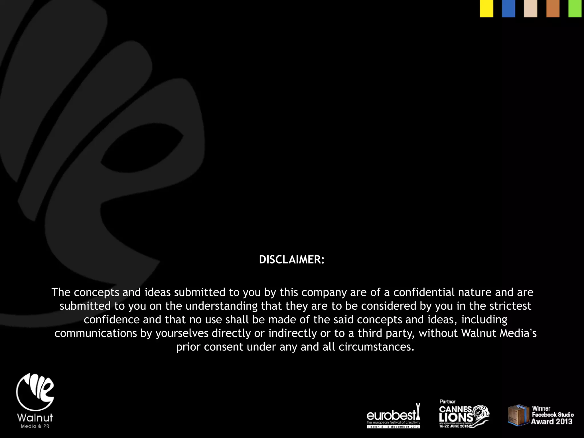 DISCLAIMER: 
The concepts and ideas submitted to you by this company are of a confidential nature and are submitted to you on the understanding that they are to be considered by you in the strictest confidence and that no use shall be made of the said concepts and ideas, including communications by yourselves directly or indirectly or to a third party, without Walnut Media’s prior consent under any and all circumstances. 