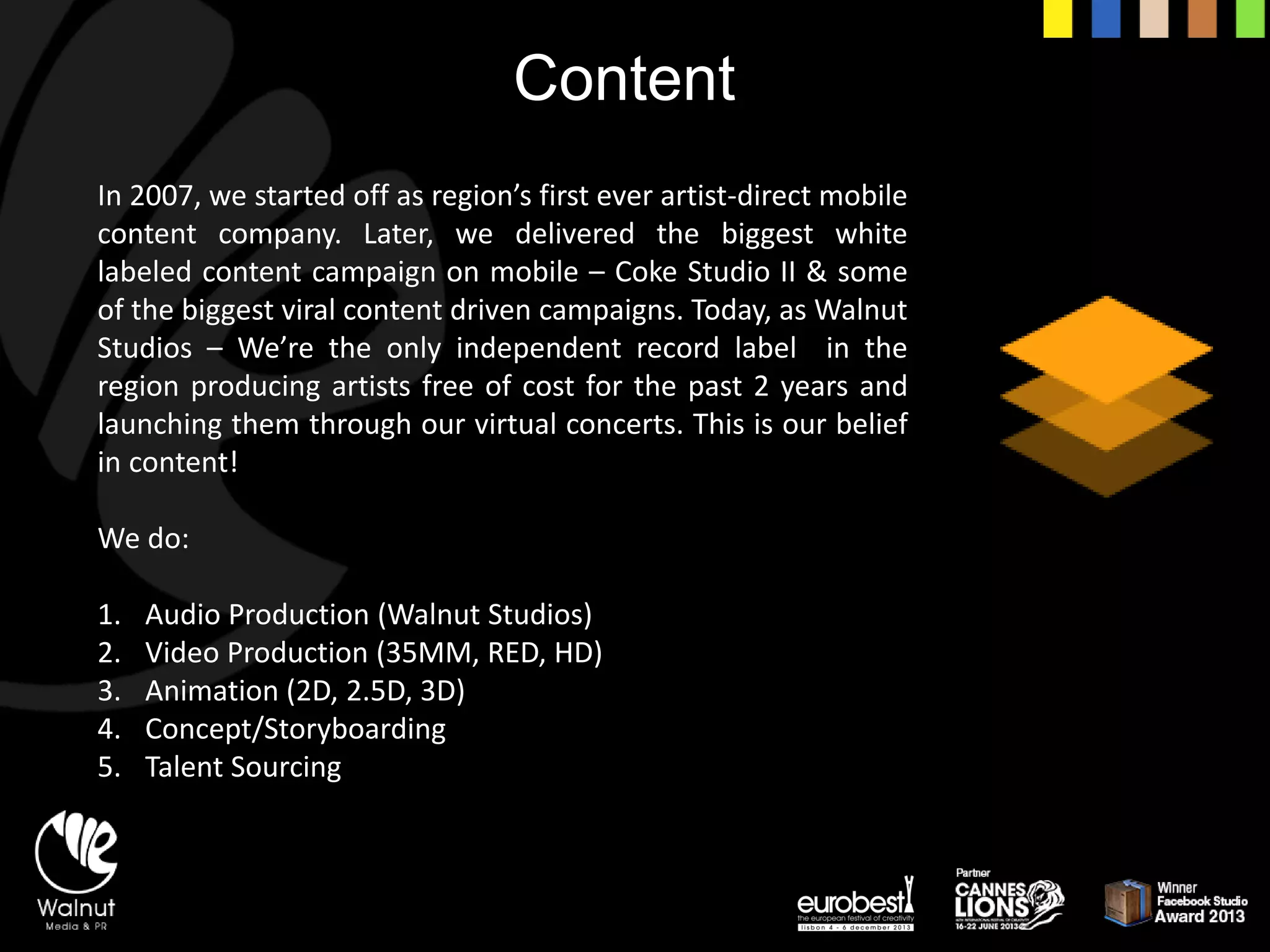Content 
In2007,westartedoffasregion’sfirsteverartist-directmobilecontentcompany.Later,wedeliveredthebiggestwhitelabeledcontentcampaignonmobile–CokeStudioII&someofthebiggestviralcontentdrivencampaigns.Today,asWalnutStudios–We’retheonlyindependentrecordlabelintheregionproducingartistsfreeofcostforthepast2yearsandlaunchingthemthroughourvirtualconcerts.Thisisourbeliefincontent! 
We do: 
1.Audio Production (Walnut Studios) 
2.Video Production (35MM, RED, HD) 
3.Animation (2D, 2.5D, 3D) 
4.Concept/Storyboarding 
5.Talent Sourcing  