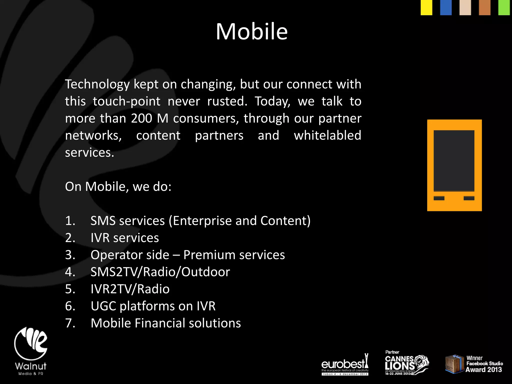 Mobile 
Technologykeptonchanging,butourconnectwiththistouch-pointneverrusted.Today,wetalktomorethan200Mconsumers,throughourpartnernetworks,contentpartnersandwhitelabledservices. 
On Mobile, we do: 
1.SMS services (Enterprise and Content) 
2.IVR services 
3.Operator side –Premium services 
4.SMS2TV/Radio/Outdoor 
5.IVR2TV/Radio 
6.UGC platforms on IVR 
7.Mobile Financial solutions  