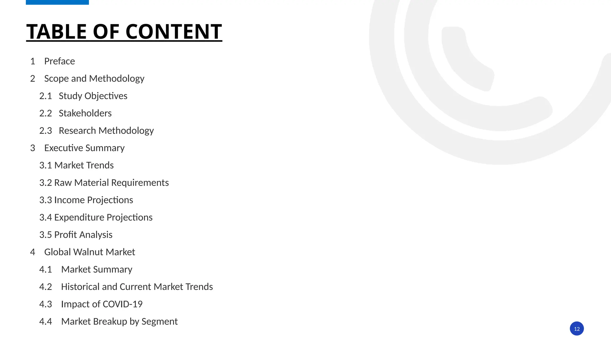 12
1 Preface
2 Scope and Methodology
2.1 Study Objectives
2.2 Stakeholders
2.3 Research Methodology
3 Executive Summary
3.1 Market Trends
3.2 Raw Material Requirements
3.3 Income Projections
3.4 Expenditure Projections
3.5 Profit Analysis
4 Global Walnut Market
4.1 Market Summary
4.2 Historical and Current Market Trends
4.3 Impact of COVID-19
4.4 Market Breakup by Segment
TABLE OF CONTENT
 