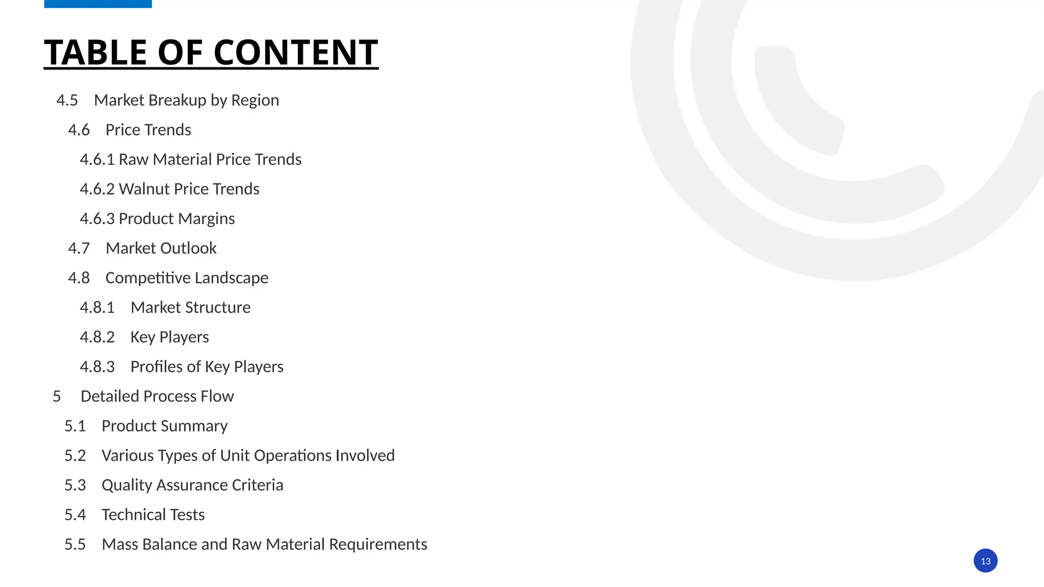 13
4.5 Market Breakup by Region
4.6 Price Trends
4.6.1 Raw Material Price Trends
4.6.2 Walnut Price Trends
4.6.3 Product Margins
4.7 Market Outlook
4.8 Competitive Landscape
4.8.1 Market Structure
4.8.2 Key Players
4.8.3 Profiles of Key Players
5 Detailed Process Flow
5.1 Product Summary
5.2 Various Types of Unit Operations Involved
5.3 Quality Assurance Criteria
5.4 Technical Tests
5.5 Mass Balance and Raw Material Requirements
TABLE OF CONTENT
 