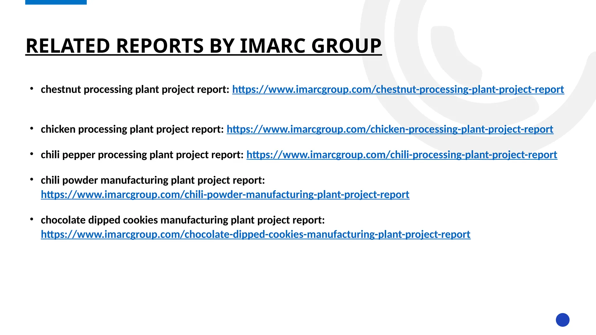 RELATED REPORTS BY IMARC GROUP
• chestnut processing plant project report: https://www.imarcgroup.com/chestnut-processing-plant-project-report
• chicken processing plant project report: https://www.imarcgroup.com/chicken-processing-plant-project-report
• chili pepper processing plant project report: https://www.imarcgroup.com/chili-processing-plant-project-report
• chili powder manufacturing plant project report:
https://www.imarcgroup.com/chili-powder-manufacturing-plant-project-report
• chocolate dipped cookies manufacturing plant project report:
https://www.imarcgroup.com/chocolate-dipped-cookies-manufacturing-plant-project-report
 