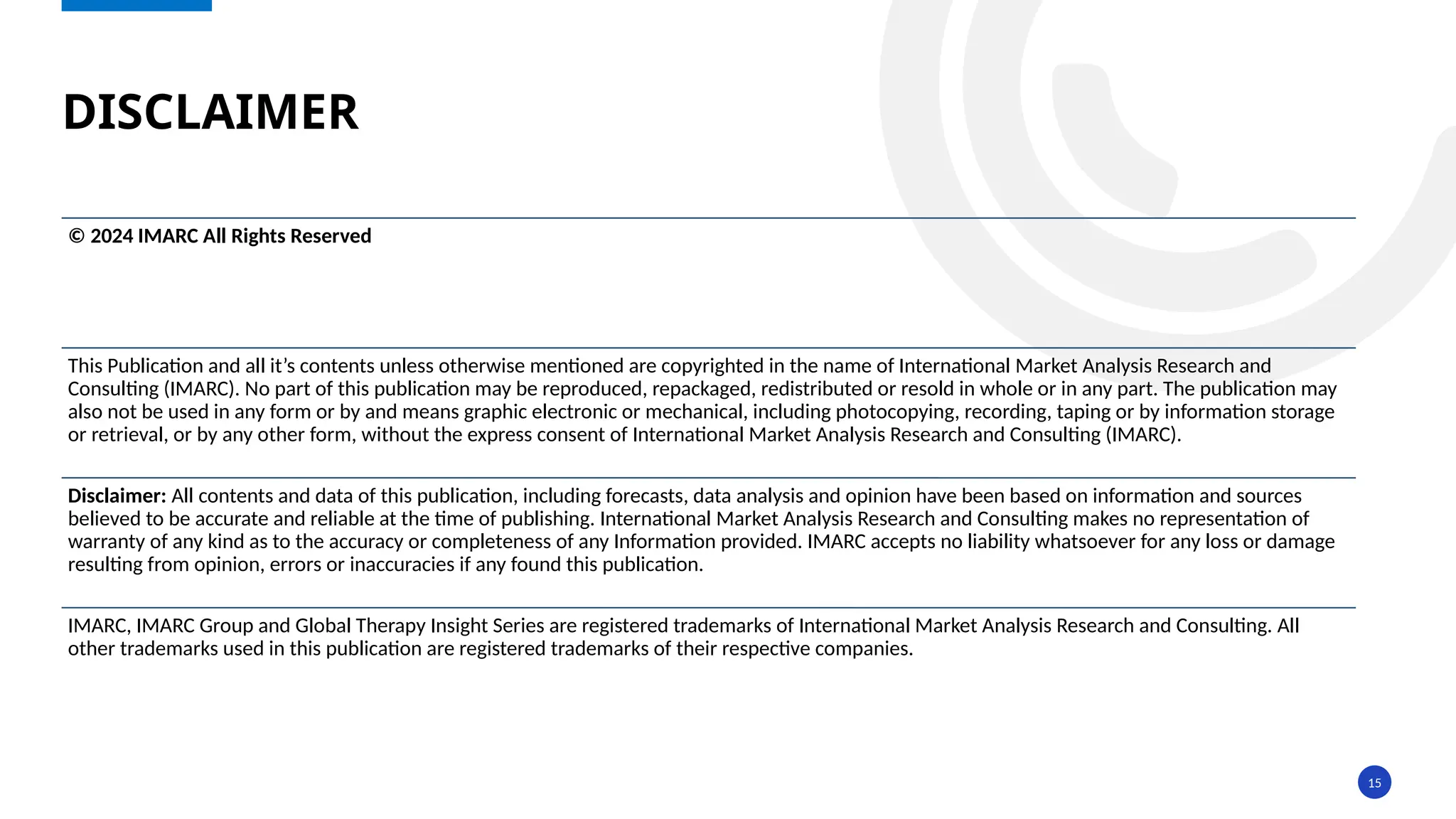15
DISCLAIMER
© 2024 IMARC All Rights Reserved
This Publication and all it’s contents unless otherwise mentioned are copyrighted in the name of International Market Analysis Research and
Consulting (IMARC). No part of this publication may be reproduced, repackaged, redistributed or resold in whole or in any part. The publication may
also not be used in any form or by and means graphic electronic or mechanical, including photocopying, recording, taping or by information storage
or retrieval, or by any other form, without the express consent of International Market Analysis Research and Consulting (IMARC).
Disclaimer: All contents and data of this publication, including forecasts, data analysis and opinion have been based on information and sources
believed to be accurate and reliable at the time of publishing. International Market Analysis Research and Consulting makes no representation of
warranty of any kind as to the accuracy or completeness of any Information provided. IMARC accepts no liability whatsoever for any loss or damage
resulting from opinion, errors or inaccuracies if any found this publication.
IMARC, IMARC Group and Global Therapy Insight Series are registered trademarks of International Market Analysis Research and Consulting. All
other trademarks used in this publication are registered trademarks of their respective companies.
 
