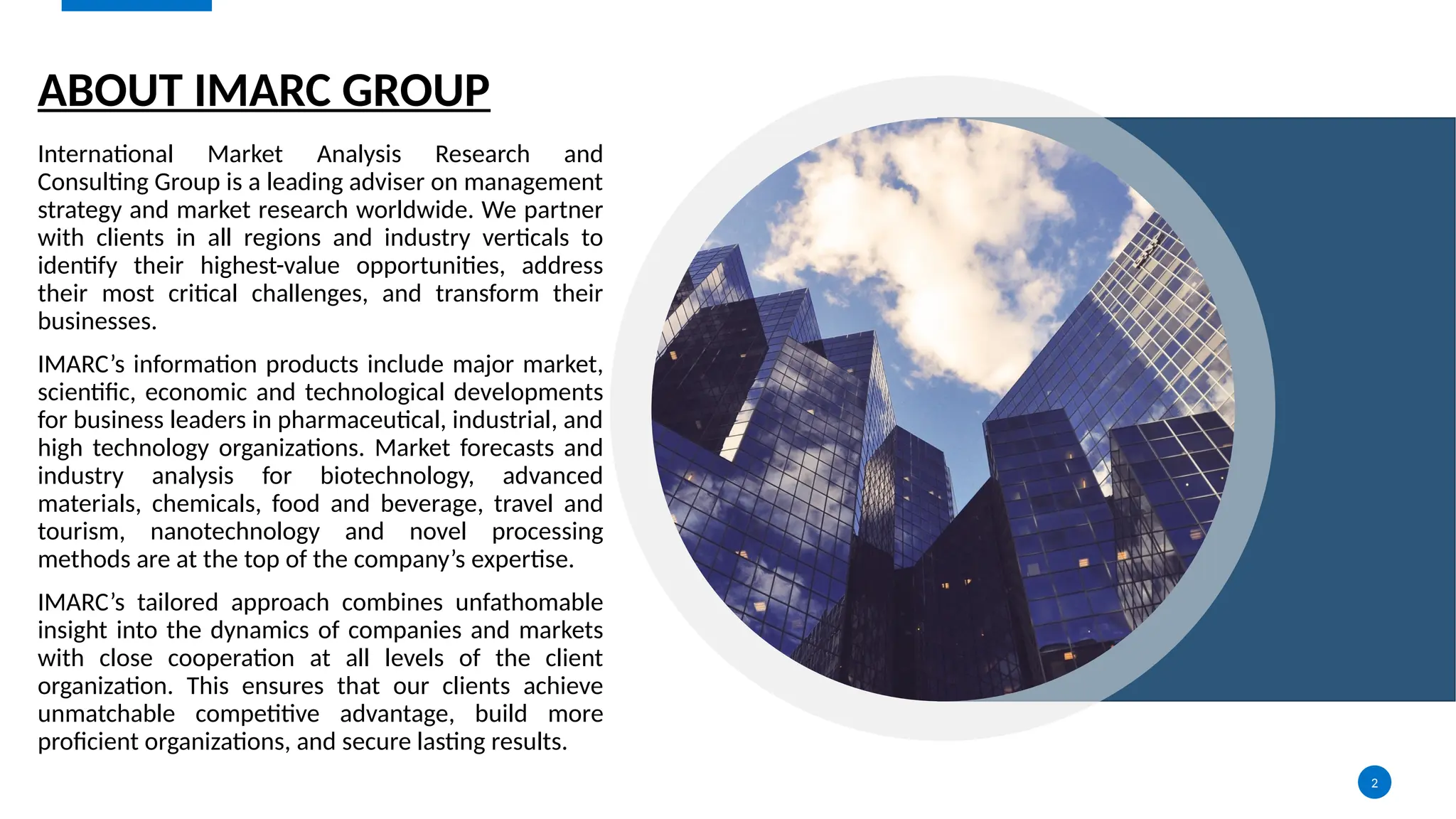 2
ABOUT IMARC GROUP
International Market Analysis Research and
Consulting Group is a leading adviser on management
strategy and market research worldwide. We partner
with clients in all regions and industry verticals to
identify their highest-value opportunities, address
their most critical challenges, and transform their
businesses.
IMARC’s information products include major market,
scientific, economic and technological developments
for business leaders in pharmaceutical, industrial, and
high technology organizations. Market forecasts and
industry analysis for biotechnology, advanced
materials, chemicals, food and beverage, travel and
tourism, nanotechnology and novel processing
methods are at the top of the company’s expertise.
IMARC’s tailored approach combines unfathomable
insight into the dynamics of companies and markets
with close cooperation at all levels of the client
organization. This ensures that our clients achieve
unmatchable competitive advantage, build more
proficient organizations, and secure lasting results.
 