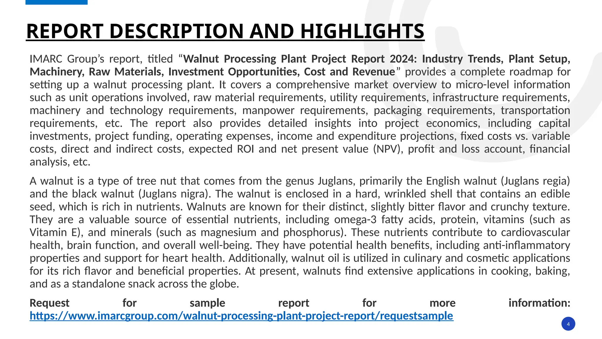 4
IMARC Group’s report, titled “Walnut Processing Plant Project Report 2024: Industry Trends, Plant Setup,
Machinery, Raw Materials, Investment Opportunities, Cost and Revenue” provides a complete roadmap for
setting up a walnut processing plant. It covers a comprehensive market overview to micro-level information
such as unit operations involved, raw material requirements, utility requirements, infrastructure requirements,
machinery and technology requirements, manpower requirements, packaging requirements, transportation
requirements, etc. The report also provides detailed insights into project economics, including capital
investments, project funding, operating expenses, income and expenditure projections, fixed costs vs. variable
costs, direct and indirect costs, expected ROI and net present value (NPV), profit and loss account, financial
analysis, etc.
A walnut is a type of tree nut that comes from the genus Juglans, primarily the English walnut (Juglans regia)
and the black walnut (Juglans nigra). The walnut is enclosed in a hard, wrinkled shell that contains an edible
seed, which is rich in nutrients. Walnuts are known for their distinct, slightly bitter flavor and crunchy texture.
They are a valuable source of essential nutrients, including omega-3 fatty acids, protein, vitamins (such as
Vitamin E), and minerals (such as magnesium and phosphorus). These nutrients contribute to cardiovascular
health, brain function, and overall well-being. They have potential health benefits, including anti-inflammatory
properties and support for heart health. Additionally, walnut oil is utilized in culinary and cosmetic applications
for its rich flavor and beneficial properties. At present, walnuts find extensive applications in cooking, baking,
and as a standalone snack across the globe.
Request for sample report for more information:
https://www.imarcgroup.com/walnut-processing-plant-project-report/requestsample
REPORT DESCRIPTION AND HIGHLIGHTS
 