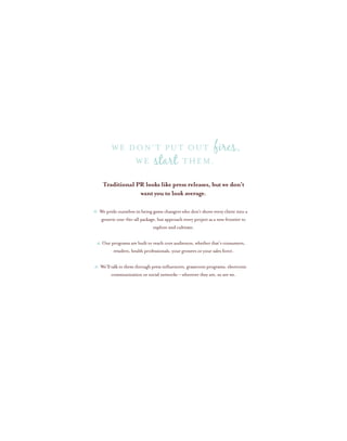 We pride ourselves in being game changers who don’t shove every client into a
generic one-fits-all package, but approach every project as a new frontier to
explore and cultivate.
Our programs are built to reach core audiences, whether that’s consumers,
retailers, health professionals, your growers or your sales force.
We’ll talk to them through press influencers, grassroots programs, electronic
communication or social networks – wherever they are, so are we.
Traditional PR looks like press releases, but we don’t
want you to look average.
WE THEM.
We don’t put out fires,
start
 