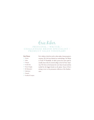 Eric’s ability to find the truth in what makes a business great is
uncanny. He’s the force behind our methodology, Two Weeks
to Truth.™ Thankfully, he didn’t pursue the career path he
initially chose when he started college at the Air Force Acad-
emy. He’s been in the business for more than 20 years and has
worked for the biggest brands on the planet. Some of Eric’s
writing is even in the permanent collection of the Smithso-
nian.
Key Clients
Activate
Atkins
Chiquita
Gorilla Glue
Hunter Douglas
KC Masterpiece
Naked Juice
Nesquick
Noodles & Company
Principal / Writer /
Challenger Brand Specialist /
Product Sales Visionary
Eric Kiker
 