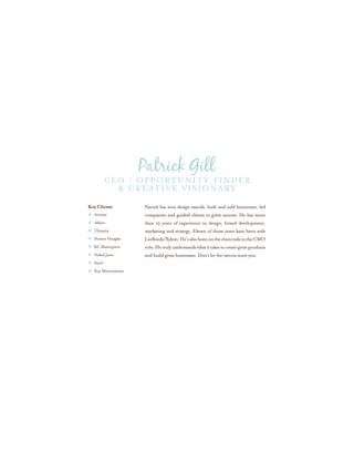 Patrick has won design awards, built and sold businesses, led
companies and guided clients to great success. He has more
than 15 years of experience in design, brand development,
marketing and strategy. Eleven of those years have been with
LeeReedy/Xylem.He’salsobeenontheclientsideintheCMO
role.Hetrulyunderstandswhatittakestocreategreatproducts
and build great businesses. Don’t let the tattoos scare you.
Key Clients
Activate
Atkins
Chiquita
Hunter Douglas
KC Masterpiece
Naked Juice
Starz!
Sun Microsystems
CEO / Opportunity Finder
& Creative Visionary
Patrick Gill
 