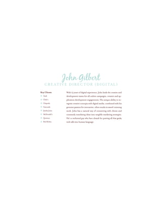 With 13 years of digital experience, John leads the creative and
development teams for all online campaigns, creative and ap-
plication development engagements. His unique ability to in-
tegrate creative concepts with digital media, combined with his
genuinepassionforinteractive,oftenresultsinaward-winning
work. John has a natural way of connecting with clients and
constantly translating ideas into tangible marketing strategies.
He’s a technical guy who has a knack for putting all that geeky
tech talk into human language.
Key Clients
Audi
Chili’s
Chipotle
Gatorade
Jamba Juice
McDonald’s
Quiznos
Red Robin
Creative Director (digital)
John Gilbert
 