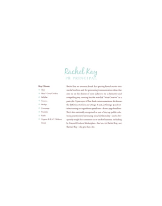 Rachel has an uncanny knack for igniting brand stories into
media bonfires and for generating communication ideas that
zero in on the desires of core audiences in a distinctive and
compelling way, earning her the award of “Most Creative” in a
past role. A purveyor of fine food communications, she knows
thedifferencebetweenanOmega-6andanOmega-3andrel-
ishes turning an ingredients panel into a front-page headline.
She’s also nationally recognized as one of the top public rela-
tions practitioners harnessing social media today – and is fre-
quently sought for comment on its use for business, including
byNaturalProductsMarketplace.Andyes,it’sRachelKay,not
Rachael Ray – she gets that a lot.
Key Clients
Alizé
Mary’s Gone Crackers
BellyBar
Conoco
Phillips
Coromega
Fruitabü
Kashi
Organic B.R.A.T. Wellness
Drink
PR Principal
Rachel Kay
 
