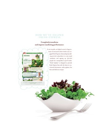 HOW WE’VE HELPED
FRESH EXPRESS
Completely transform
and improve marketing performance:
In two months, we helped convert a huge in-
crease of interested online lookers into en-
gaged Fresh Express relationships by add-
ing 40,000 subscribers to a new email
newsletter and signing up 130,000
people for a sweepstakes in just 8 weeks.
“Fresh Updates” is designed to provide
Fresh Express fans with the latest in nu-
tritional information, safety updates, fun
facts and delicious recipes.
 