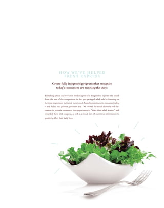 Create fully integrated programs that recognize
today’s consumers are running the show:
Everything about our work for Fresh Express was designed to separate the brand
from the rest of the competition in the pre-packaged salad aisle by focusing on
the most important, but rarely mentioned, brand commitment to consumer safety
– and did so in a positive, proactive way. We created the social channels and dis-
cussion to provide consumers the opportunity to “share their salad stories,” and
rewarded them with coupons, as well as a steady diet of nutritious information to
positively affect their daily lives.
HOW WE’VE HELPED
FRESH EXPRESS
 