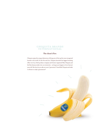 The client’s Fire:
Chiquitaenjoystheuniquedistinctionofbeingoneofthetopfivemostrecognized
brands in the world. In the 60s and 70s, Chiquita launched the biggest branding
effort ever by a fresh produce company and forever engrained Miss Chiquita and
the blue banana sticker into our memories – as long as you happen to be at least 40
yearsold.Buthowdoyoutakeaniconic“generation”brandlikeChiquitaandmake
it relevant to today’s generations?
Chiquita Brands
International
 