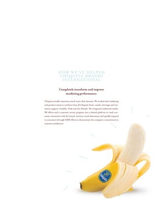 Completely transform and improve
marketing performance:
Chiquita actually represents much more than bananas. We worked with marketing
and product teams to reinforce how all Chiquita fruits, snacks, beverages and ini-
tiatives support a healthy, fresh and fun lifestyle. We integrated traditional media,
PR efforts and a customer service program into a shared platform to track con-
sumer interaction with the brand, monitor social discussions and quickly respond
to consumers through CRM efforts to demonstrate the company’s commitment to
customer satisfaction.
HOW WE’VE HELPED
CHIQUITA BRANDS
INTERNATIONAL
 