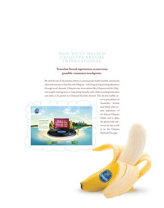 Translate brand experiences across every
possible consumer touchpoint:
We used the site as the primary vehicle to communicate health benefits, nutritional
valueandnewwaystohavefunwithChiquita–withthegoalofgeneratingdiscussion
through social channels. Chiquita.com reintroduces Miss Chiquita and the Chiq-
uitasongbyinvitingusersto“sing-along”karaoke-style,whilerecordingbothvideo
and audio to be posted on a Chiquita YouTube channel. The site also enables us-
ers to post photos of
themselves, friends
and family with cre-
ative placement of
the famous Chiquita
Sticker and to share
the photos with oth-
ers on the site as well
as on the Chiquita
Facebook Fan page.
HOW WE’VE HELPED
CHIQUITA BRANDS
INTERNATIONAL
 