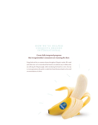 Create fully integrated programs
that recognizetoday’s consumers are running the show:
Using fresh and fun as consistent themes throughout Chiquita’s media, PR, email
and online sites, we’ve reintroduced the brand in an authentic way to millions who
can still sing the Chiquita jingle, while introducing the brand in a retro, fun way
to recent generations who prefer to make their brand decisions based on the social
recommendations of others.
HOW WE’VE HELPED
CHIQUITA BRANDS
INTERNATIONAL
 