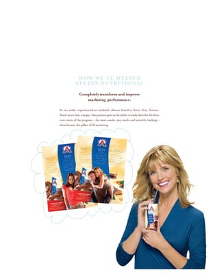 HOW WE’VE HELPED
ATKINS NUTRITIONAL
Completely transform and improve
marketing performance:
In two weeks, repositioned an outdated, obscure brand to Sweet, Sexy, Science.
Muchmorethanaslogan,thispositiongaveustheabilitytoeasilydescribethethree
core tenets of the program – the sweet snacks, sexy results and scientific backing –
these became the pillars of all marketing.
 
