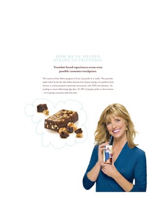 HOW WE’VE HELPED
ATKINS NUTRITIONAL
Translate brand experiences across every
possible consumer touchpoint:
The mantra of the Atkins program is Lose 15 pounds in 2 weeks. This promise,
made richer by the fact that Atkins features lots of great tasting, eat anywhere food
choices, is communicated consistently across print, web, POS and television. Ac-
cording to recent Advertising Age data, 76-78% of people prefer to diet at home
– we’re giving consumers what they want.
 