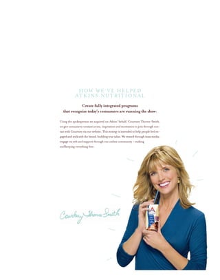Create fully integrated programs
that recognize today’s consumers are running the show:
Using the spokesperson we acquired on Atkins’ behalf, Courtney Thorne-Smith,
wegiveconsumersconstantaccess,inspirationandmotivationtojointhroughcon-
tact with Courtney via our website. This strategy is intended to help people feel en-
gagedandstickwiththebrand,buildingtruevalue.Werewardthroughmassmedia,
engage via web and support through our online community – making
and keeping everything free.
HOW WE’VE HELPED
ATKINS NUTRITIONAL
 