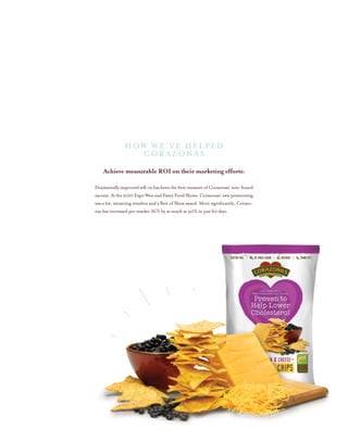 Achieve measurable ROI on their marketing efforts:
Dramatically improved sell-in has been the first measure of Corazonas’ new-found
success.Atthe2010ExpoWestandFancyFoodShows,Corazonas’newpositioning
was a hit, attracting retailers and a Best of Show award. More significantly, Corazo-
nas has increased per market ACV by as much as 40% in just 60 days.
HOW WE’ve helped
CORAZONAS
 