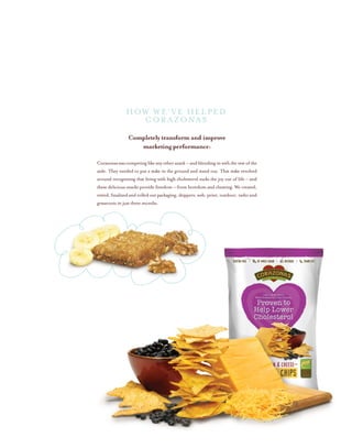 Completely transform and improve
marketing performance:
Corazonaswascompetinglikeanyothersnack–andblendinginwith the rest of the
aisle. They needed to put a stake in the ground and stand out. That stake revolved
around recognizing that living with high cholesterol sucks the joy out of life – and
these delicious snacks provide freedom – from boredom and cheating. We created,
vetted,finalizedandrolledoutpackaging,shippers,web,print,outdoor,radioand
grassroots in just three months.
HOW WE’ve helped
CORAZONAS
 