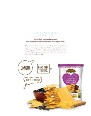 Create fully integrated programs
that recognizetoday’s consumers are running the show:
Today’smostsuccessfulmarketersknowconsumershavetooptin,stayoptedinand
keep the conversation going and growing. For Corazonas, everywhere we go, we
start by asking a question: “What would you say to a snack that helps lower choles-
terol?” The responses put our consumers in the middle of the conversation – and
that’s how we’re keeping them engaged.
HOW WE’ve helped
CORAZONAS
 