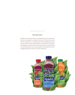 The client’s Fire:
Naked Juice was a homespun, backyard, incredibly popular brand – unfortunately,
that success encompassed a very small part of the nation. The brand’s new owners
needed to spend wisely, move quickly and grow the brand aggressively across the
country to be able to attract a well-heeled buyer, which turned out to be PepsiCo.
The challenge was to take this niche brand mainstream without compromising the
soul of the brand and the reason it became popular in the first place with some of
the biggest health zealots in the world – Southern Californians.
NAKED JUICE
 