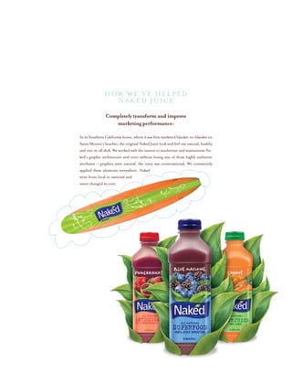 Completely transform and improve
marketing performance:
InitsSouthernCalifornia home, whereit wasfirstmarketed blanket-to-blanket on
Santa Monica’s beaches, the original Naked Juice look and feel was natural, healthy
and not-at-all slick. We worked with the owners to modernize and mainstream Na-
ked’s graphic architecture and voice without losing any of those highly authentic
attributes – graphics were natural, the voice was conversational. We consistently
applied these elements everywhere. Naked
went from local to national and
never changed its core.
HOW WE’ve HELPED
NAKED JUICE
 