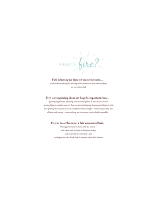 Fire is having no time or money to waste…
…and understanding that wasting either means we lose relationships
…or our clients fail
Fire is recognizing ideas are hugely important, but…
…gaining alignment, iterating and validating ideas is even more crucial
…getting ideas to market now, so they can start addressing business problems is vital
…and getting this intense process completed fast and right – without spending lots
of time and money – is something no one wants you to think is possible
Fire is, in all honesty, a fair amount of hate:
Hating presentation decks with no action
…and ideas with no basis in business reality
…and creativity for creativity’s sake
…and agencies who think they’re smarter than their clients
WHAT’S fire?
 