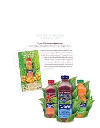Create fully integrated programs
that recognizetoday’s consumers are running the show:
EverythingaboutourworkforNakedwasdesignedtoover-
come the premium price obstacle to get the product into
people’s hands, mouths and minds. We sampled, we cou-
poned (in fact we gave double and triple coupons
with the message – Use this one for yourself, give
these to your friends.) We created a social network
that continually rewarded members. And we did all
ofthisacoupleyearsaheadoftoday’swell-knownso-
cial media musts.
HOW WE’ve HELPED
NAKED JUICE
 