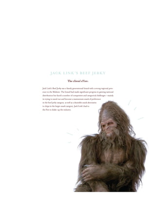 The client’s Fire:
Jack Link’s Beef Jerky was a family generational brand with a strong regional pres-
ence in the Midwest. The brand had made significant progress in gaining national
distribution but faced a number of competitive and categorical challenges – mainly
in trying to stand out and become a mainstream snack of preference
in the beef jerky category, as well as a desirable snack alternative
to chips in the larger snack category. Jack Link’s had to
the Fire to shake-up the industry.
Jack Link’s Beef Jerky
 