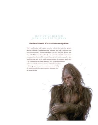 Achieve measurable ROI on their marketing efforts:
With a new branding look in place, we worked with the client and other specialty
agencies to develop a brand persona that “embraced” beef jerky’s difference from
other ordinary snacks. “Feed Your Wild Side” was born along with “Messin’ With
Sasquatch.” While rooted in the brand’s core customer’s love of the outdoors, the
strategywasalsoreflectiveofthewildspirit(bravery)that’sinsideeverysnacker–just
waiting to show itself. In the first 18 months following the campaign launch, Jack
Link’s moved from the middle of the pack to #1 in customer awareness,
preference and sales across the country – and was the only brand
in the category to increase across every measurement. Today
the brand enjoys double-digit competitive advantages over
the rest of the field.
How We’ve helped
Jack Link’s Beef Jerky
 