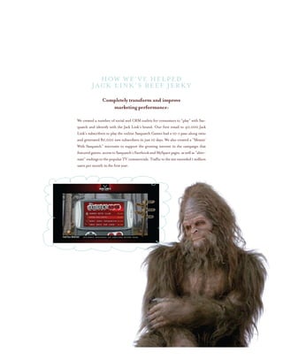 Completely transform and improve
marketing performance:
We created a number of social and CRM outlets for consumers to “play” with Sas-
quatch and identify with the Jack Link’s brand. Our first email to 40,000 Jack
Link’s subscribers to play the online Sasquatch Games had a 10-1 pass-along ratio
and generated 80,000 new subscribers in just 10 days. We also created a “Messin’
With Sasquatch” microsite to support the growing interest in the campaign that
featuredgames,accesstoSasquatch’sFacebookandMySpacepages,as well as “alter-
nate”endingstothepopularTVcommercials.Traffictothesiteexceeded 1 million
users per month in the first year.
How We’ve helped
Jack Link’s Beef Jerky
 