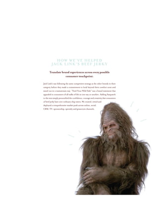 Translate brand experiences across every possible
consumer touchpoint:
Jack Link’s was following the same competitive strategy as the other brands in their
category before they made a commitment to look beyond their comfort zone and
stand out in a mainstream way. “Feed Your Wild Side” was a brand statement that
appealed to consumers of all walks of life in one way or another. Adding Sasquatch
tothemixsimplypersonifiedtheconfidence,courageandcreativitythatconsumers
of beef jerky have over ordinary chip eaters. We created, vetted and
deployed a comprehensive market push across online, social,
CRM, TV, sponsorship, specialty and grassroots channels.
How We’ve helped
Jack Link’s Beef Jerky
 
