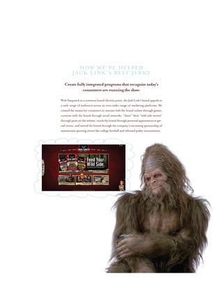Create fully integrated programs that recognize today’s
consumers are running the show:
With Sasquatch as a common brand identity point, the Jack Link’s brand appeals to
a wide range of audiences across an even wider range of marketing platforms. We
created the means for consumers to interact with the brand online through games,
converse with the brand through social networks, “share” their “wild side stories”
throughpostsonthewebsite,touchthebrandthroughpersonalappearancesatspe-
cial events, and extend the brand through the company’s increasing sponsorship of
mainstream sporting events like college football and televised poker tournaments.
How We’ve helped
Jack Link’s Beef Jerky
 