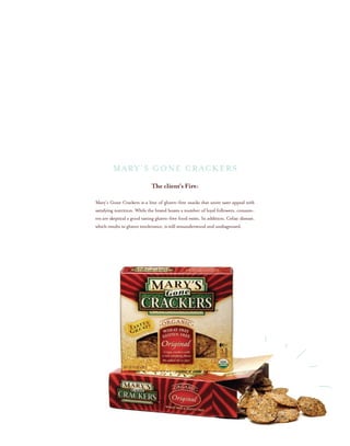 The client’s Fire:
Mary’s Gone Crackers is a line of gluten-free snacks that unite taste appeal with
satisfying nutrition. While the brand boasts a number of loyal followers, consum-
ers are skeptical a good tasting gluten-free food exists. In addition, Celiac disease,
which results in gluten intolerance, is still misunderstood and undiagnosed.
MARY’S GONE CRACKERS
 