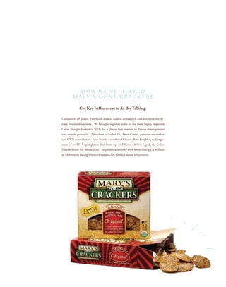 Get Key Influencers to do the Talking:
Consumers of gluten-free foods look to leaders in research and nutrition for di-
etary recommendations. We brought together some of the most highly respected
Celiac thought leaders in NYC for a gluten-free summit to discuss developments
and sample products. Attendees included Dr. Peter Green, premier researcher
and CNN contributor, Erin Smith, founder of Gluten-Free Fun blog and orga-
nizer of world’s largest gluten-free meet-up, and Nancy Ehrlich Lapid, the Celiac
Disease writer for About.com. Impressions secured were more than 45.9 million
in addition to lasting relationships with key Celiac Disease influencers.
How We’ve helped
MARY’S GONE CRACKERS
 