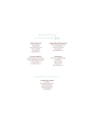 Atkins Nutritionals
Jennifer McGhee
VP of Marketing
1050 17th Street, Suite 1000
Denver CO 80265
303-633-2845
jmcghee@atkins.com
Corazonas Foods Inc.
Ramona Capello, CEO & President
11900 W. Olympic Boulevard, Suite 630
Los Angeles, California 90064
310.622.9552
ramona@corazonas.com
LeeReedy/Xylem Digital
Scott Snyder,
Principal/Chief Strategy Officer
1480 Humboldt Street
Denver, Colorado 80218
ssnyder@xylemdigital.com
303.865.8244
Chiquita Brands International
Jacquie Aberegg, Brand Manager
250 East Fifth Street
Cincinnati, Ohio 45202
831.455.5940
JAberegg@chiquita.com
Fresh Express
Becky Kanow, Marketing Manager
Fresh Express
607 Brunken Ave.
Salinas, CA 93901
831-772-7211
BKanow@chiquita.com
CLIENTS with fire
References –
AGENCY CONTACT
 