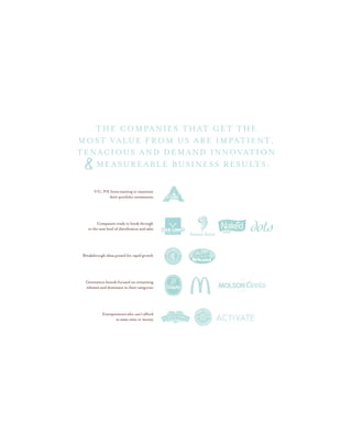V/C, P/E firms wanting to maximize
their portfolio investments
Companies ready to break through
to the next level of distribution and sales
Breakthrough ideas poised for rapid growth
Generation brands focused on remaining
relevant and dominant in their categories
Entrepreneurs who can’t afford
to waste time or money
THE COMPANIES THAT GET THE
MOST VALUE FROM US ARE IMPATIENT,
MEASUREABLE business results:
TENACIOUS and demand innovation
&
 
